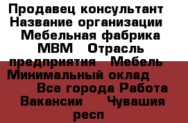 Продавец-консультант › Название организации ­ Мебельная фабрика МВМ › Отрасль предприятия ­ Мебель › Минимальный оклад ­ 45 000 - Все города Работа » Вакансии   . Чувашия респ.